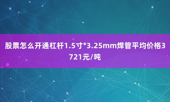 股票怎么开通杠杆1.5寸*3.25mm焊管平均价格3721元/吨